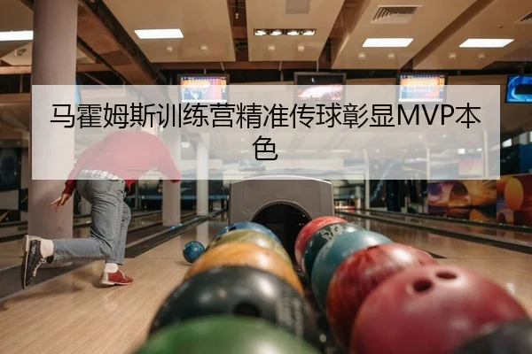 马霍姆斯训练营精准传球彰显MVP本色
